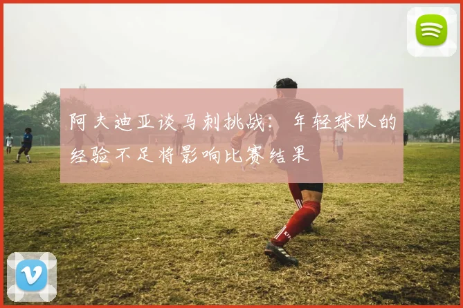 阿夫迪亚谈马刺挑战：年轻球队的经验不足将影响比赛结果
