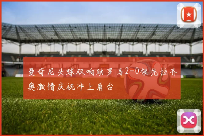 曼奇尼头球双响助罗马2-0领先拉齐奥激情庆祝冲上看台