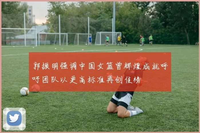 郭振明强调中国女篮曾辉煌成就呼吁团队以更高标准再创佳绩