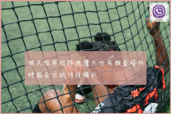 明天绿军对阵老鹰杰伦布朗奎塔怀特能否出战仍待确认