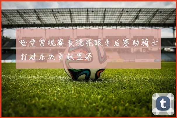 哈登常规赛表现亮眼季后赛助骑士打进东决贡献显著