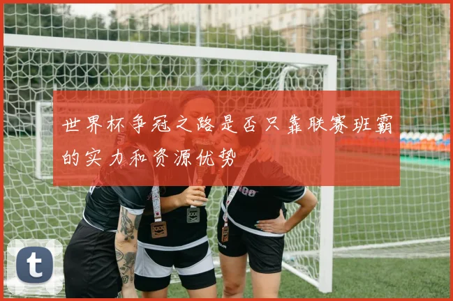 世界杯争冠之路是否只靠联赛班霸的实力和资源优势
