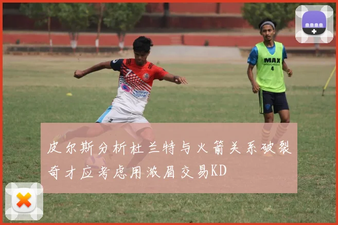 皮尔斯分析杜兰特与火箭关系破裂奇才应考虑用浓眉交易KD