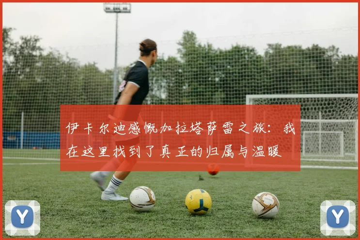 伊卡尔迪感慨加拉塔萨雷之旅：我在这里找到了真正的归属与温暖