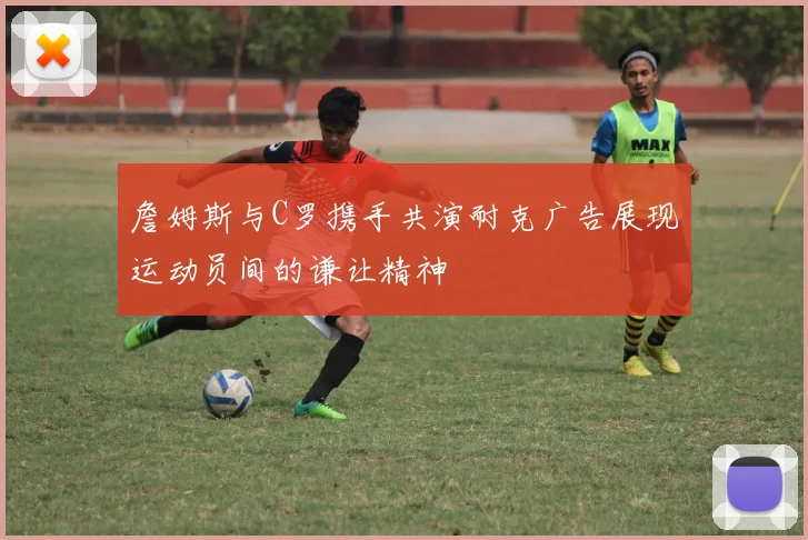 詹姆斯与C罗携手共演耐克广告展现运动员间的谦让精神
