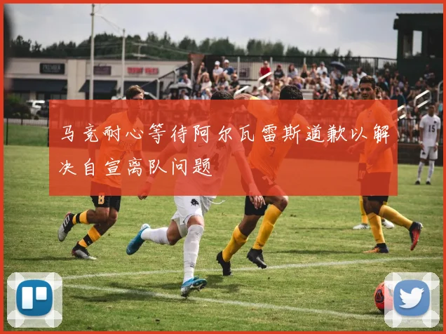 马竞耐心等待阿尔瓦雷斯道歉以解决自宣离队问题