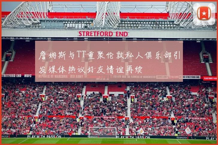 詹姆斯与TT重聚伦敦私人俱乐部引发媒体热议好友情谊再续