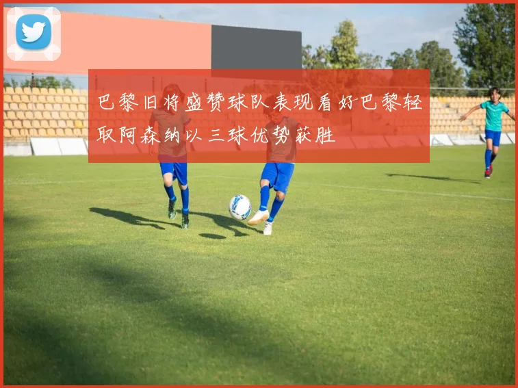 巴黎旧将盛赞球队表现看好巴黎轻取阿森纳以三球优势获胜