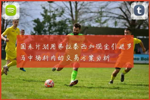 国米计划用弗拉泰西加现金引进罗马中场科内的交易方案分析