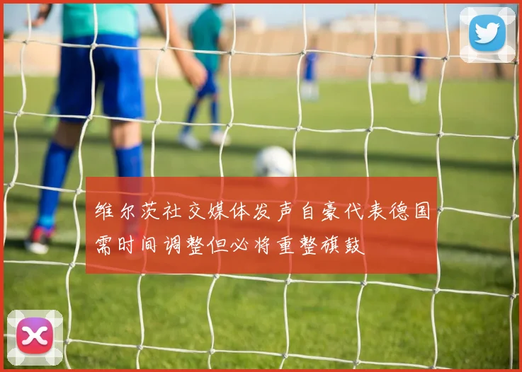 维尔茨社交媒体发声自豪代表德国需时间调整但必将重整旗鼓