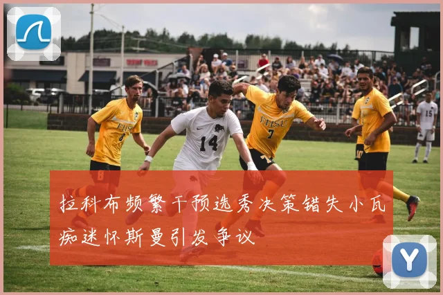 拉科布频繁干预选秀决策错失小瓦痴迷怀斯曼引发争议