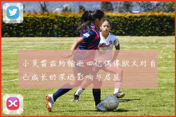小莫雷兹约翰逊回忆偶像欧文对自己成长的深远影响与启发