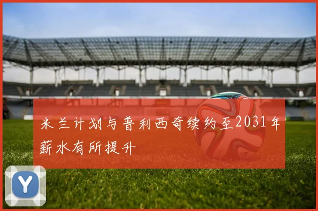 米兰计划与普利西奇续约至2031年薪水有所提升