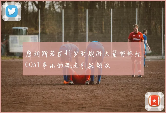 詹姆斯若在41岁时战胜火箭将终结GOAT争论的观点引发热议