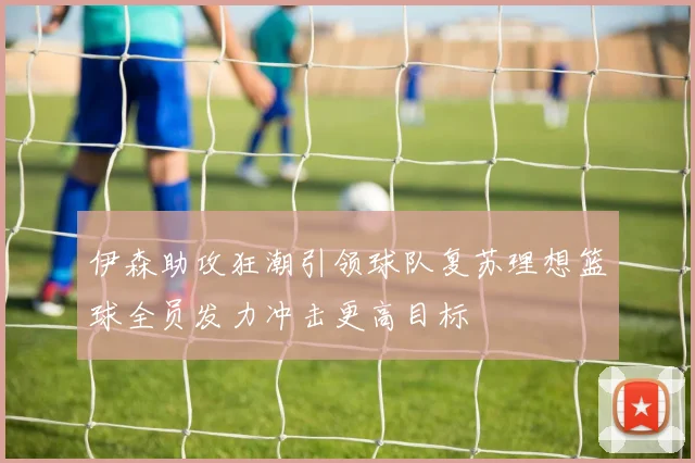 伊森助攻狂潮引领球队复苏理想篮球全员发力冲击更高目标