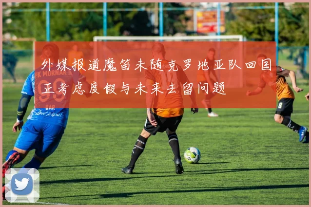 外媒报道魔笛未随克罗地亚队回国正考虑度假与未来去留问题