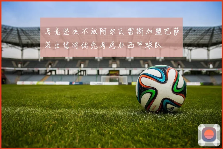 马竞坚决不放阿尔瓦雷斯加盟巴萨若出售将优先考虑非西甲球队