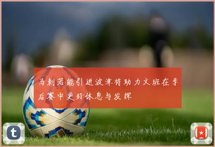 马刺若能引进波津将助力文班在季后赛中更好休息与发挥